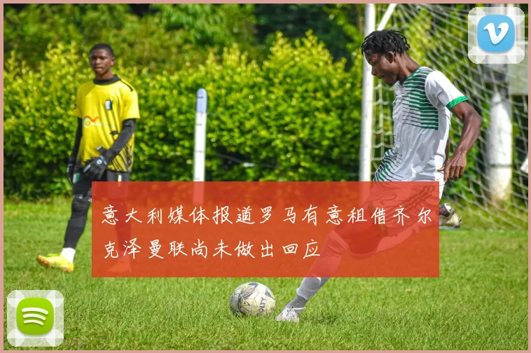 意大利媒体报道罗马有意租借齐尔克泽曼联尚未做出回应