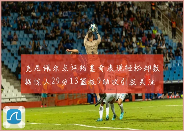 克尼佩尔点评约基奇表现轻松却数据惊人29分13篮板9助攻引发关注