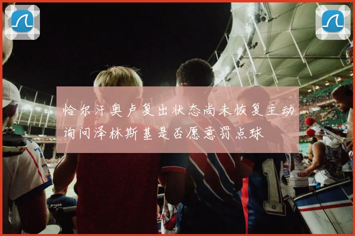 恰尔汗奥卢复出状态尚未恢复主动询问泽林斯基是否愿意罚点球