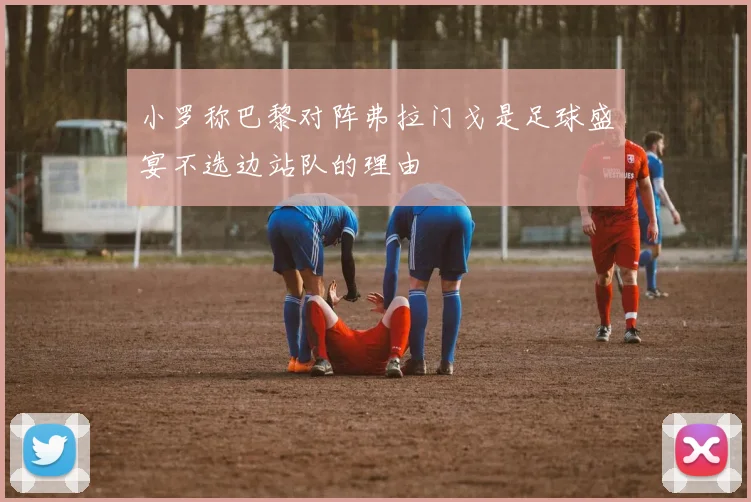 小罗称巴黎对阵弗拉门戈是足球盛宴不选边站队的理由
