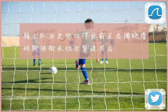 骑士队历史场均得分前五名揭晓詹姆斯领衔米切尔紧追其后