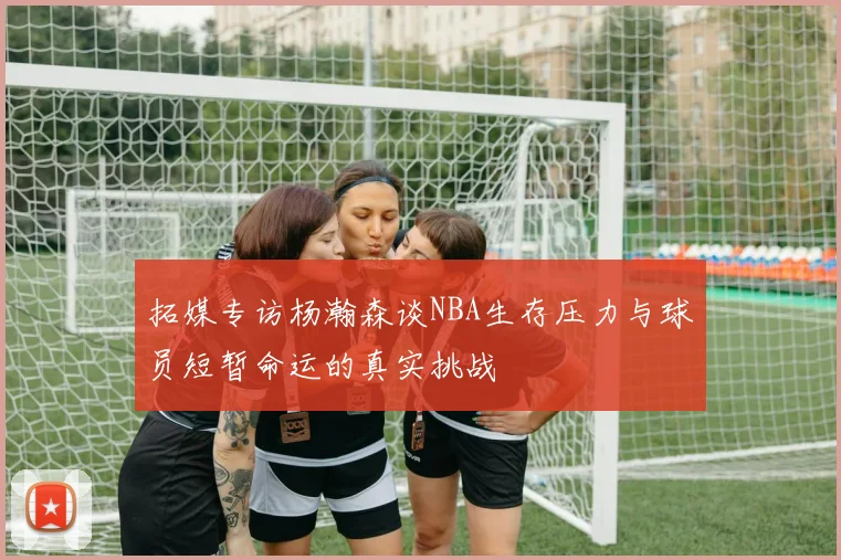 拓媒专访杨瀚森谈NBA生存压力与球员短暂命运的真实挑战