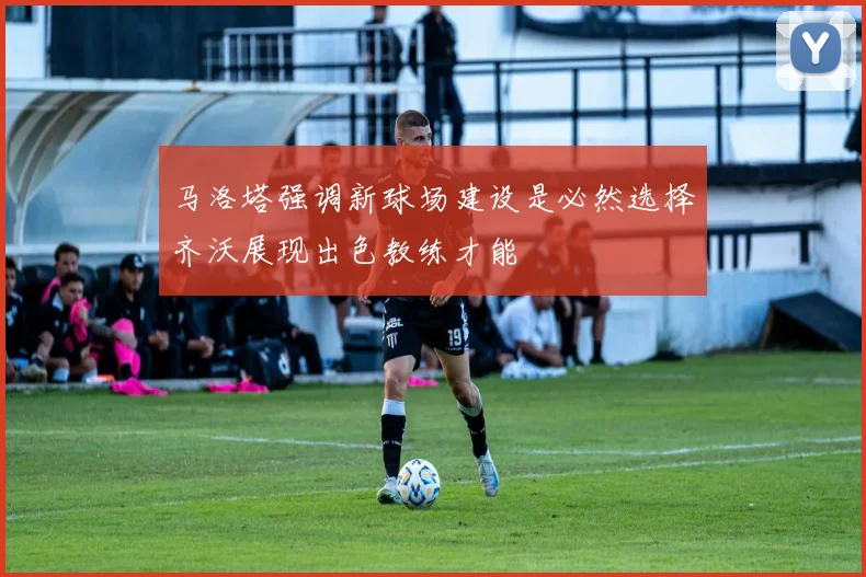 马洛塔强调新球场建设是必然选择齐沃展现出色教练才能