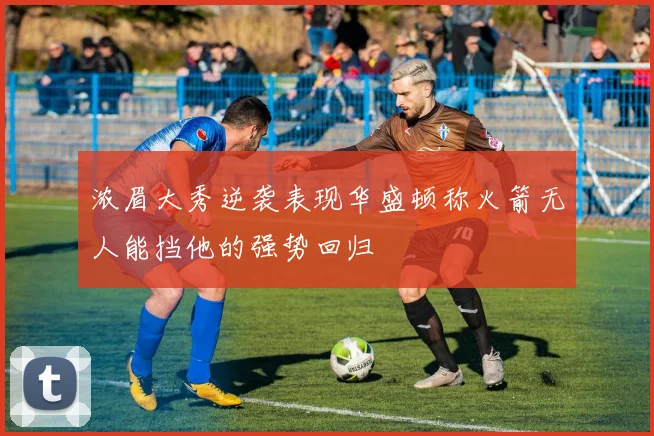 浓眉大秀逆袭表现华盛顿称火箭无人能挡他的强势回归