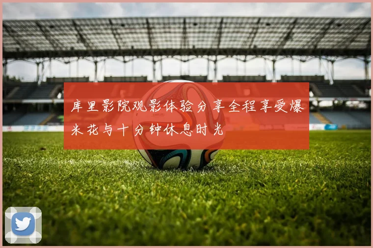 库里影院观影体验分享全程享受爆米花与十分钟休息时光