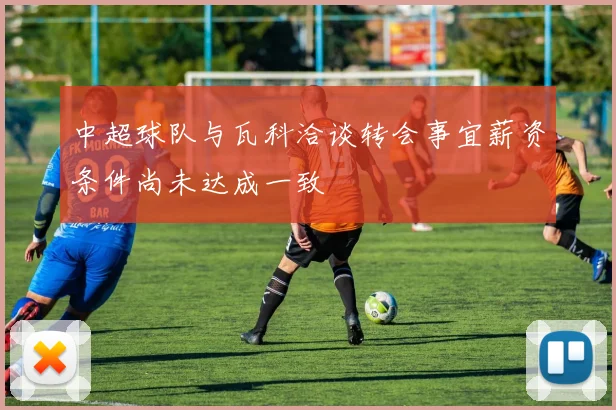 中超球队与瓦科洽谈转会事宜薪资条件尚未达成一致