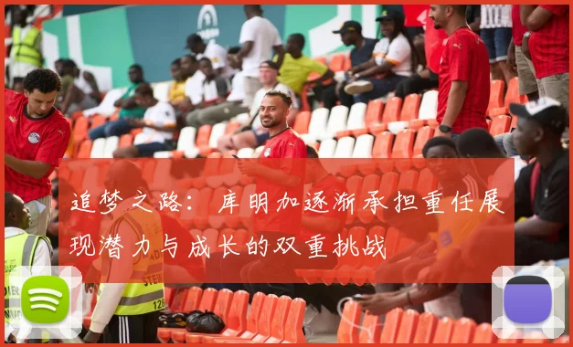 追梦之路：库明加逐渐承担重任展现潜力与成长的双重挑战