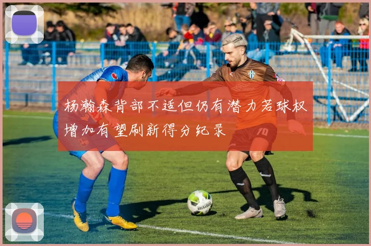 杨瀚森背部不适但仍有潜力若球权增加有望刷新得分纪录