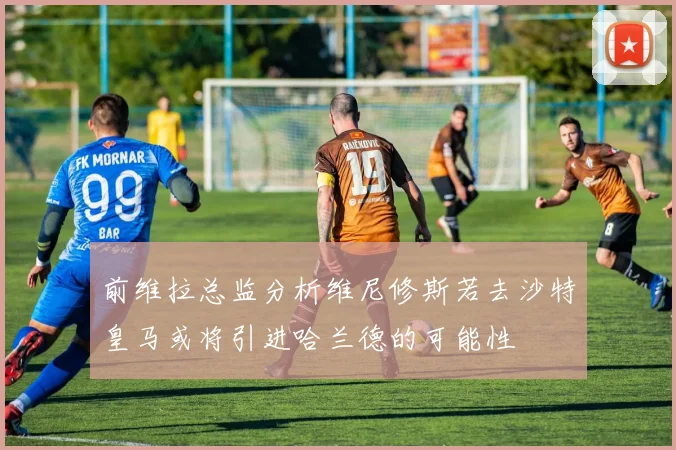 前维拉总监分析维尼修斯若去沙特皇马或将引进哈兰德的可能性