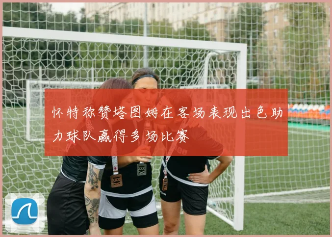 怀特称赞塔图姆在客场表现出色助力球队赢得多场比赛