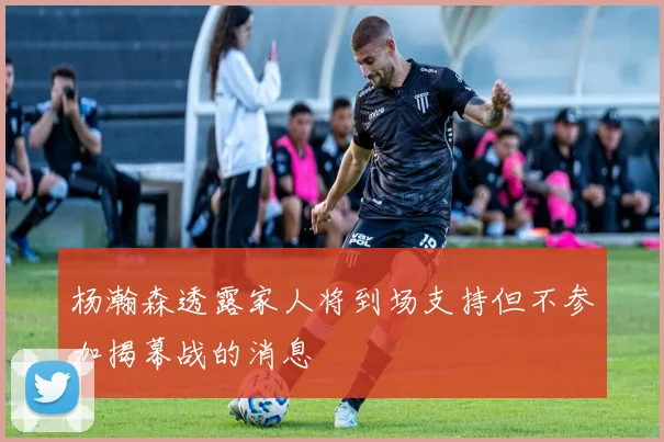 杨瀚森透露家人将到场支持但不参加揭幕战的消息