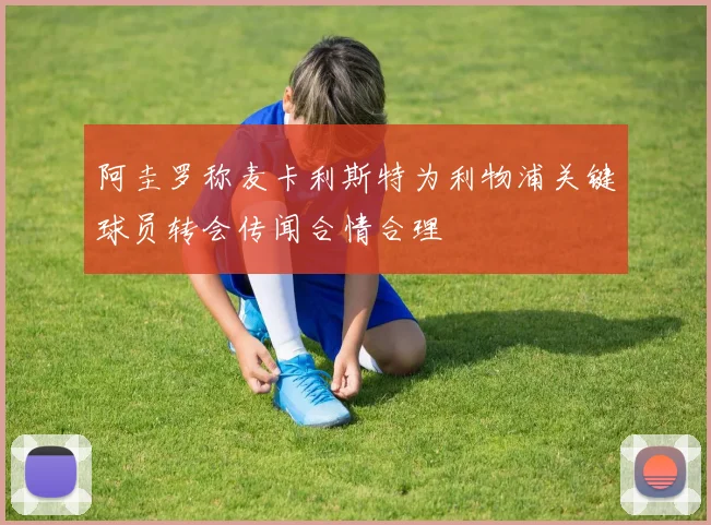 阿圭罗称麦卡利斯特为利物浦关键球员转会传闻合情合理
