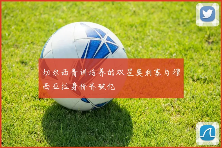 切尔西青训培养的双星奥利塞与穆西亚拉身价齐破亿