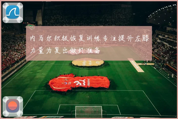 内马尔积极恢复训练专注提升左膝力量为复出做好准备