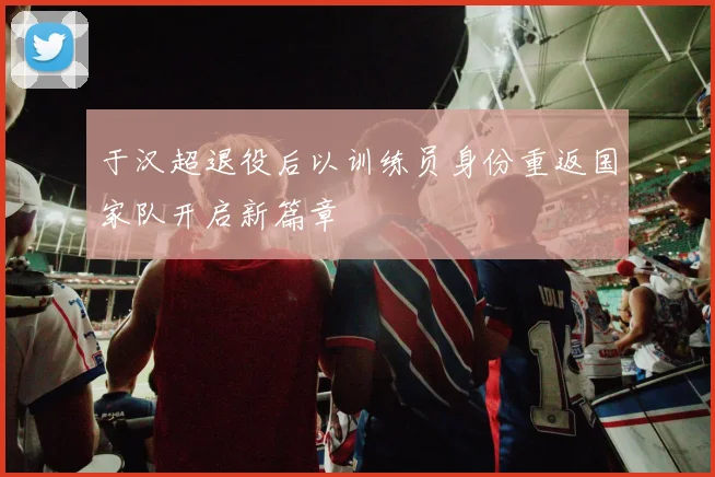 于汉超退役后以训练员身份重返国家队开启新篇章