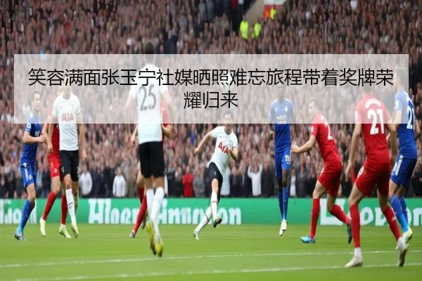 笑容满面张玉宁社媒晒照难忘旅程带着奖牌荣耀归来